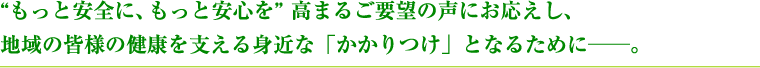 もっと安全に、もっと安心を、高まるご要望の声にお応えし、地域の皆様の健康を支える身近な「かかりつけ」となるために。