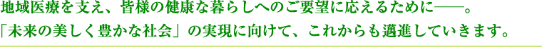 地域医療を支え、皆様の健康な暮らしへのご要望に応えるために。「未来の美しく豊かな社会」の実現に向けて、これからも邁進していきます。