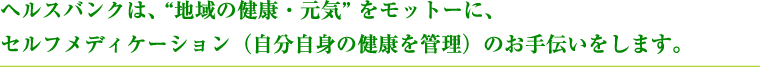 ヘルスバンクは、 “地域の健康・元気” をモットーに、セルフメディケーション（自分自身の健康を管理）のお手伝いをします。