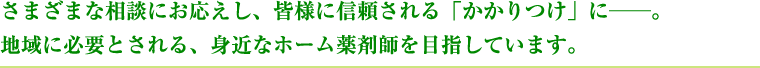 さまざまな相談にお応えし、皆様に信頼される「かかりつけ」に。地域に必要とされる、身近なホーム薬剤師を目指しています。