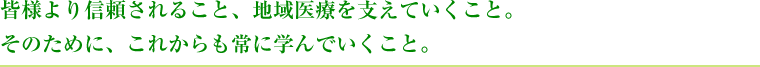 皆様より信頼されること、地域医療を支えていくこと。そのために、これからも常に学んでいくこと。